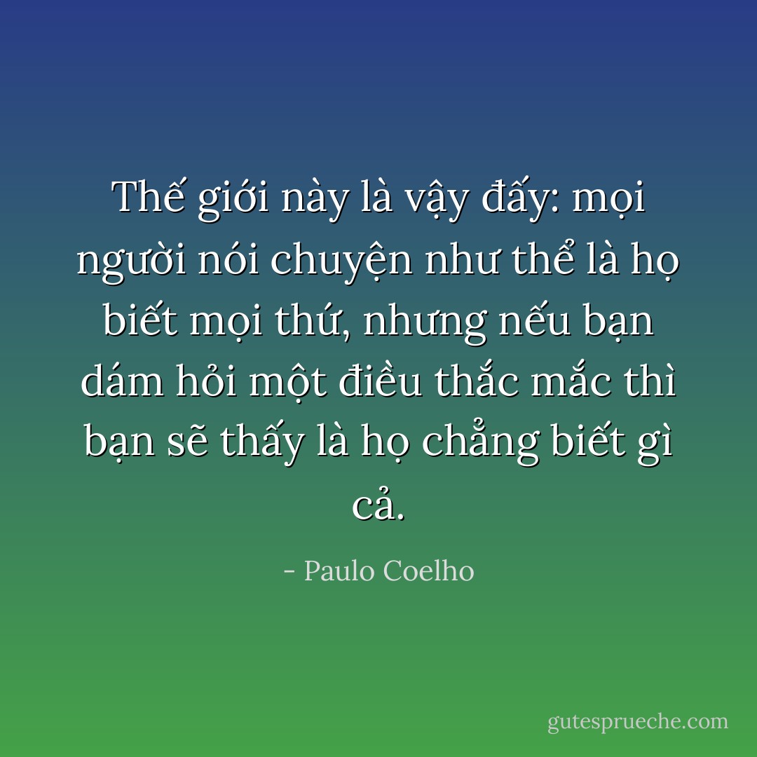 Thế giới này là vậy đấy: mọi người nói chuyện như thể là họ biết mọi thứ, nhưng nếu bạn dám hỏi một điều thắc mắc thì bạn sẽ thấy là họ chẳng biết gì cả. - Paulo Coelho