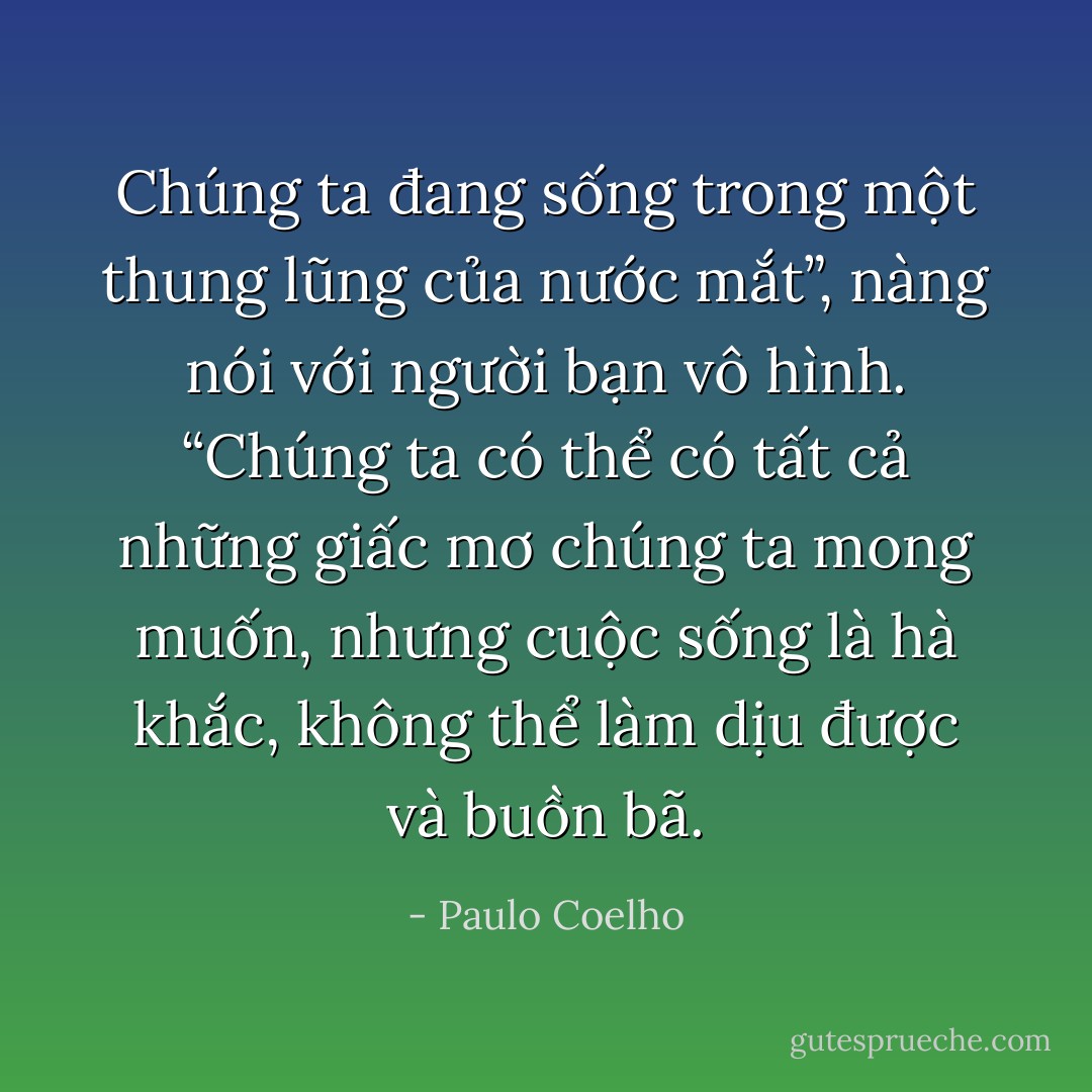 Chúng ta đang sống trong một thung lũng của nước mắt”, nàng nói với người bạn vô hình. “Chúng ta có thể có tất cả những giấc mơ chúng ta mong muốn, nhưng cuộc sống là hà khắc, không thể làm dịu được và buồn bã. - Paulo Coelho