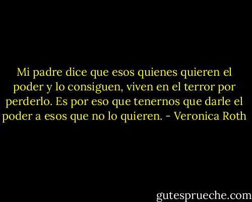 Mi padre dice que esos quienes quieren el poder y lo consiguen, viven en el terror por perderlo. Es por eso que tenernos que darle el poder a esos que no lo quieren. - Veronica Roth