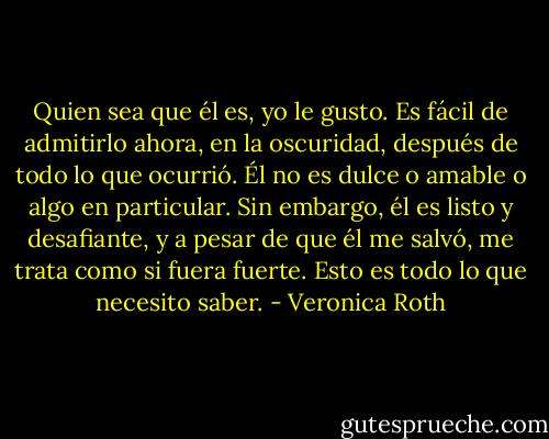 Quien sea que él es, yo le gusto. Es fácil de admitirlo ahora, en la oscuridad, después de todo lo que ocurrió. Él no es dulce o amable o algo en particular. Sin embargo, él es listo y desafiante, y a pesar de que él me salvó, me trata como si fuera fuerte. Esto es todo lo que necesito saber. - Veronica Roth