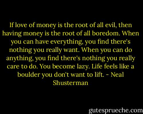 If love of money is the root of all evil, then having money is the root of all boredom. When you can have everything, you find there's nothing you really want. When you can do anything, you find there's nothing you really care to do. You become lazy. Life feels like a boulder you don't want to lift. - Neal Shusterman
