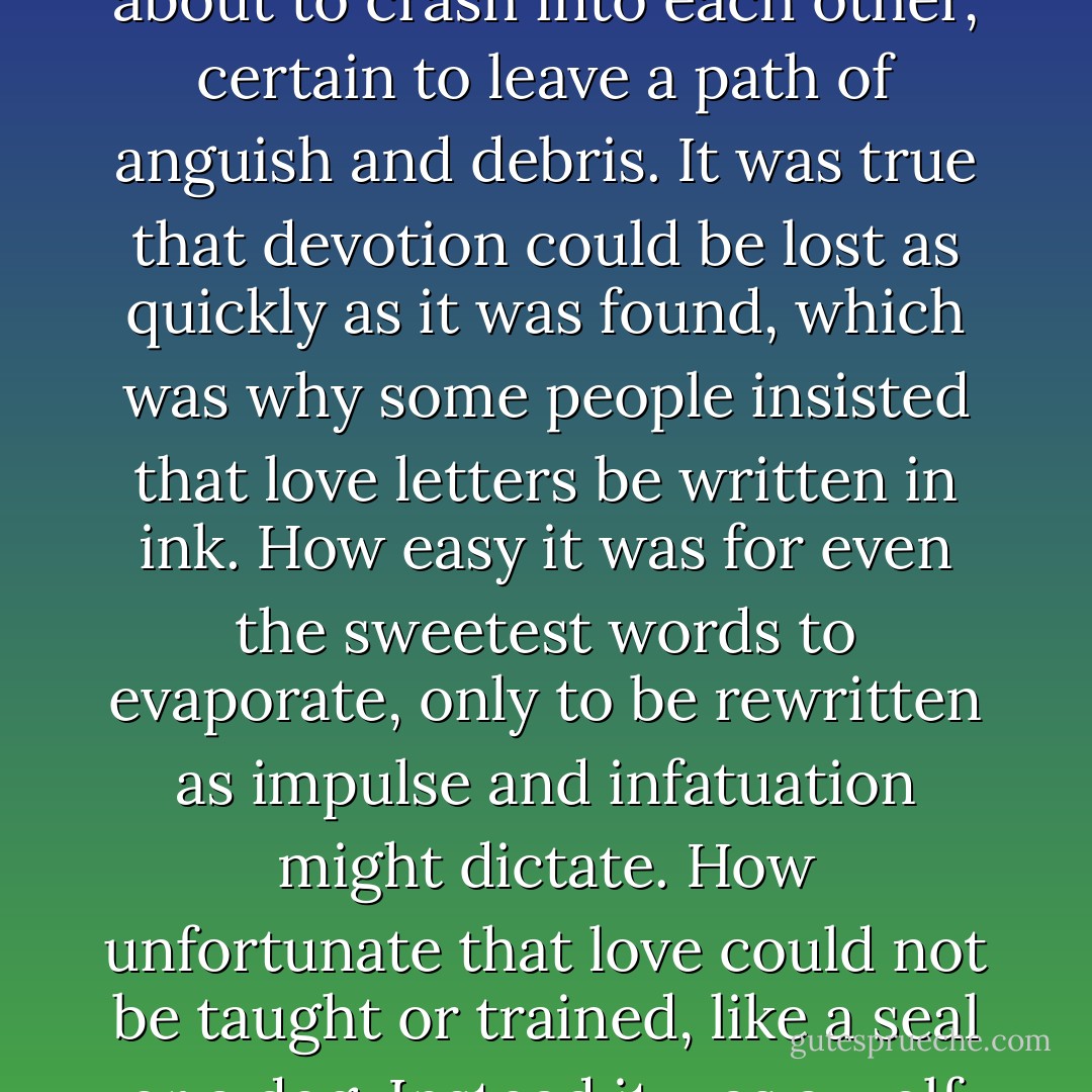 She knew it the way people say they know they are about to be hit by lightning, yet remain powerless to run, unable to avoid their fate. She panicked, as anyone might have when disparate parts of her life were about to crash into each other, certain to leave a path of anguish and debris. It was true that devotion could be lost as quickly as it was found, which was why some people insisted that love letters be written in ink. How easy it was for even the sweetest words to evaporate, only to be rewritten as impulse and infatuation might dictate. How unfortunate that love could not be taught or trained, like a seal or a dog. Instead it was a wolf on the prowl, with a mind of its own, and it made its own way, undeterred by the damage done. Love like this could turn honest people into liars and cheats, as it now did… - Alice Hoffman