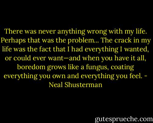 There was never anything wrong with my life. Perhaps that was the problem... The crack in my life was the fact that I had everything I wanted, or could ever want—and when you have it all, boredom grows like a fungus, coating everything you own and everything you feel. - Neal Shusterman