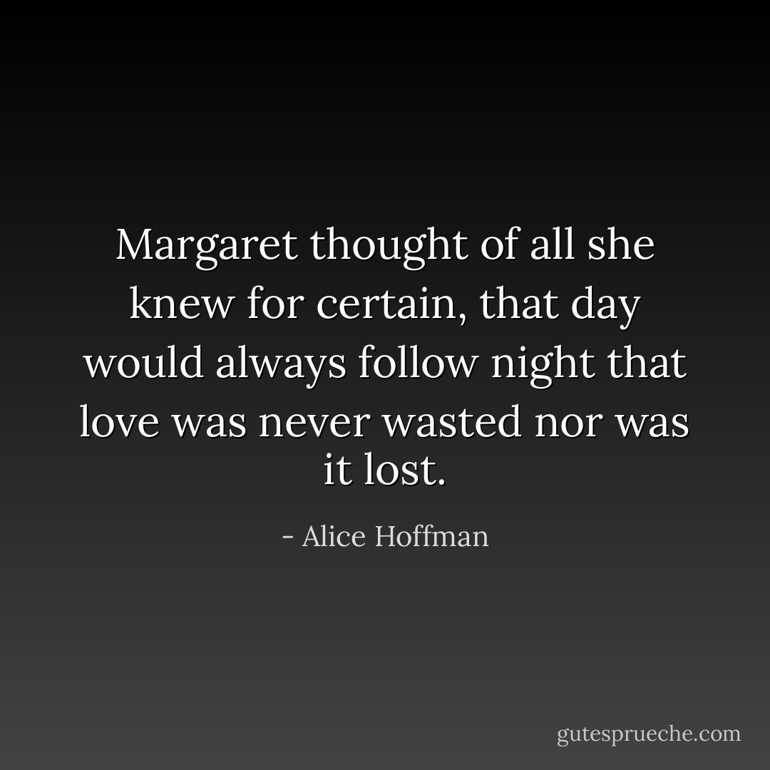 Margaret thought of all she knew for certain, that day would always follow night that love was never wasted nor was it lost. - Alice Hoffman