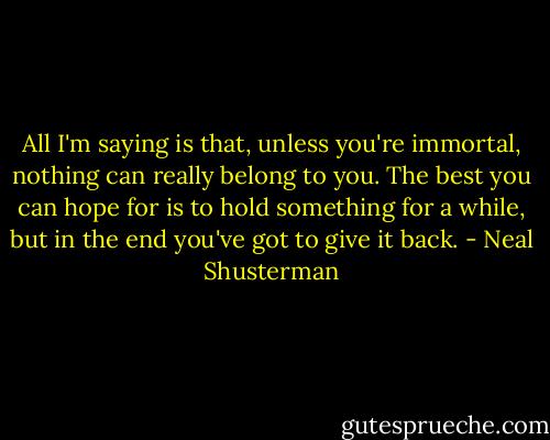 All I'm saying is that, unless you're immortal, nothing can really belong to you. The best you can hope for is to hold something for a while, but in the end you've got to give it back. - Neal Shusterman