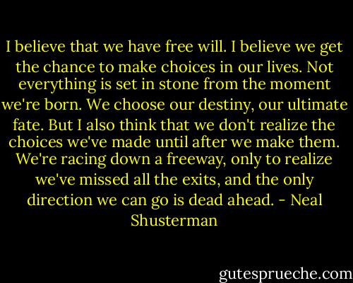I believe that we have free will. I believe we get the chance to make choices in our lives. Not everything is set in stone from the moment we're born. We choose our destiny, our ultimate fate. But I also think that we don't realize the choices we've made until after we make them. We're racing down a freeway, only to realize we've missed all the exits, and the only direction we can go is dead ahead. - Neal Shusterman