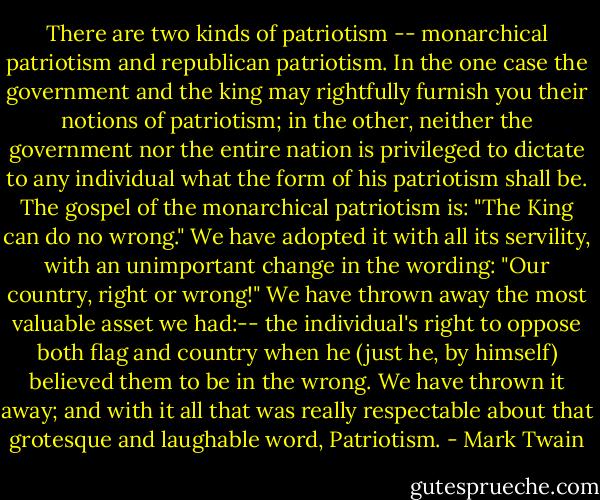 There are two kinds of patriotism -- monarchical patriotism and republican patriotism. In the one case the government and the king may rightfully furnish you their notions of patriotism; in the other, neither the government nor the entire nation is privileged to dictate to any individual what the form of his patriotism shall be. The gospel of the monarchical patriotism is: "The King can do no wrong." We have adopted it with all its servility, with an unimportant change in the wording: "Our country, right or wrong!" We have thrown away the most valuable asset we had:-- the individual's right to oppose both flag and country when he (just he, by himself) believed them to be in the wrong. We have thrown it away; and with it all that was really respectable about that grotesque and laughable word, Patriotism. - Mark Twain