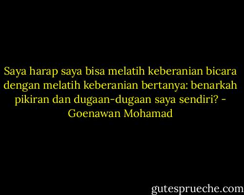 Saya harap saya bisa melatih keberanian bicara dengan melatih keberanian bertanya: benarkah pikiran dan dugaan-dugaan saya sendiri? - Goenawan Mohamad