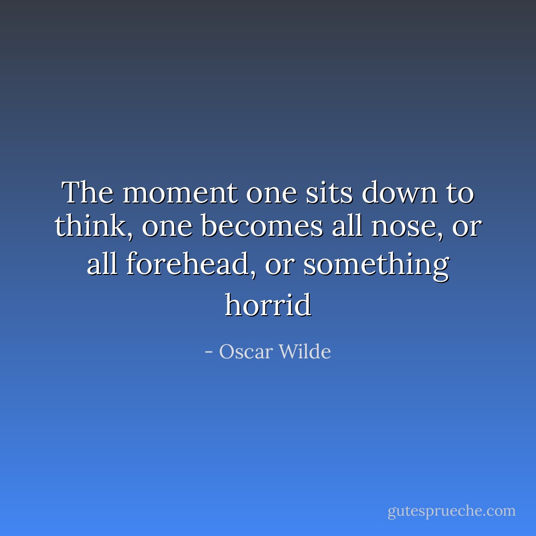 The moment one sits down to think, one becomes all nose, or all forehead, or something horrid - Oscar Wilde