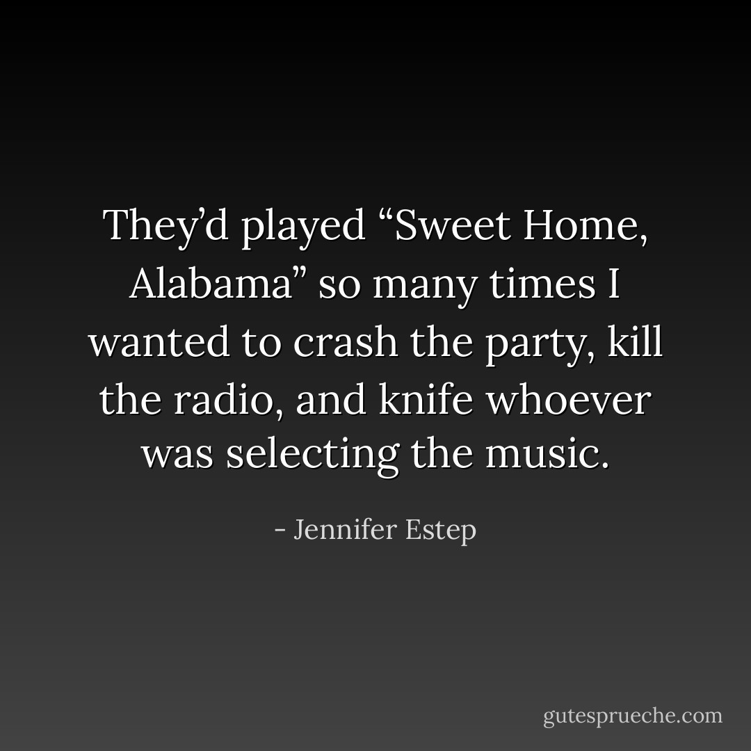 They’d played “Sweet Home, Alabama” so many times I wanted to crash the party, kill the radio, and knife whoever was selecting the music. - Jennifer Estep