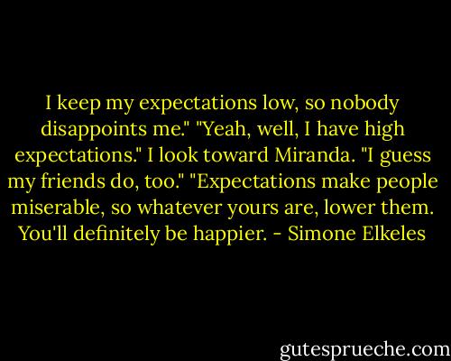 I keep my expectations low, so nobody disappoints me." "Yeah, well, I have high expectations." I look toward Miranda. "I guess my friends do, too." "Expectations make people miserable, so whatever yours are, lower them. You'll definitely be happier. - Simone Elkeles
