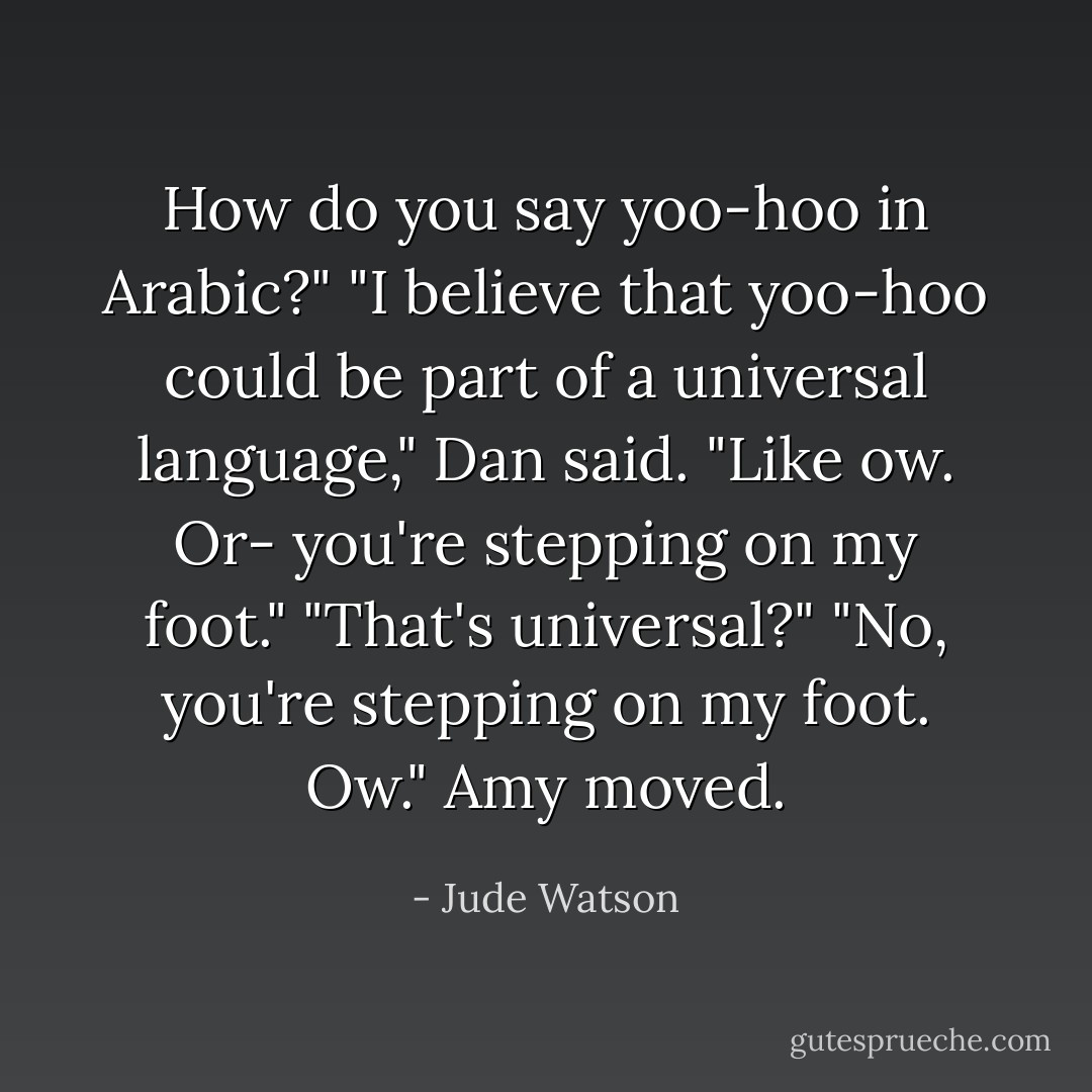 How do you say yoo-hoo in Arabic?"<br />"I believe that yoo-hoo could be part of a universal language," Dan said. "Like ow. Or- you're stepping on my foot."<br />"That's universal?"<br />"No, you're stepping on my foot. Ow."<br />Amy moved. - Jude Watson