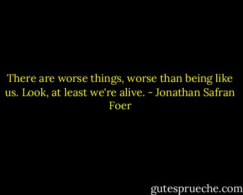 There are worse things, worse than being like us. Look, at least we're alive. - Jonathan Safran Foer