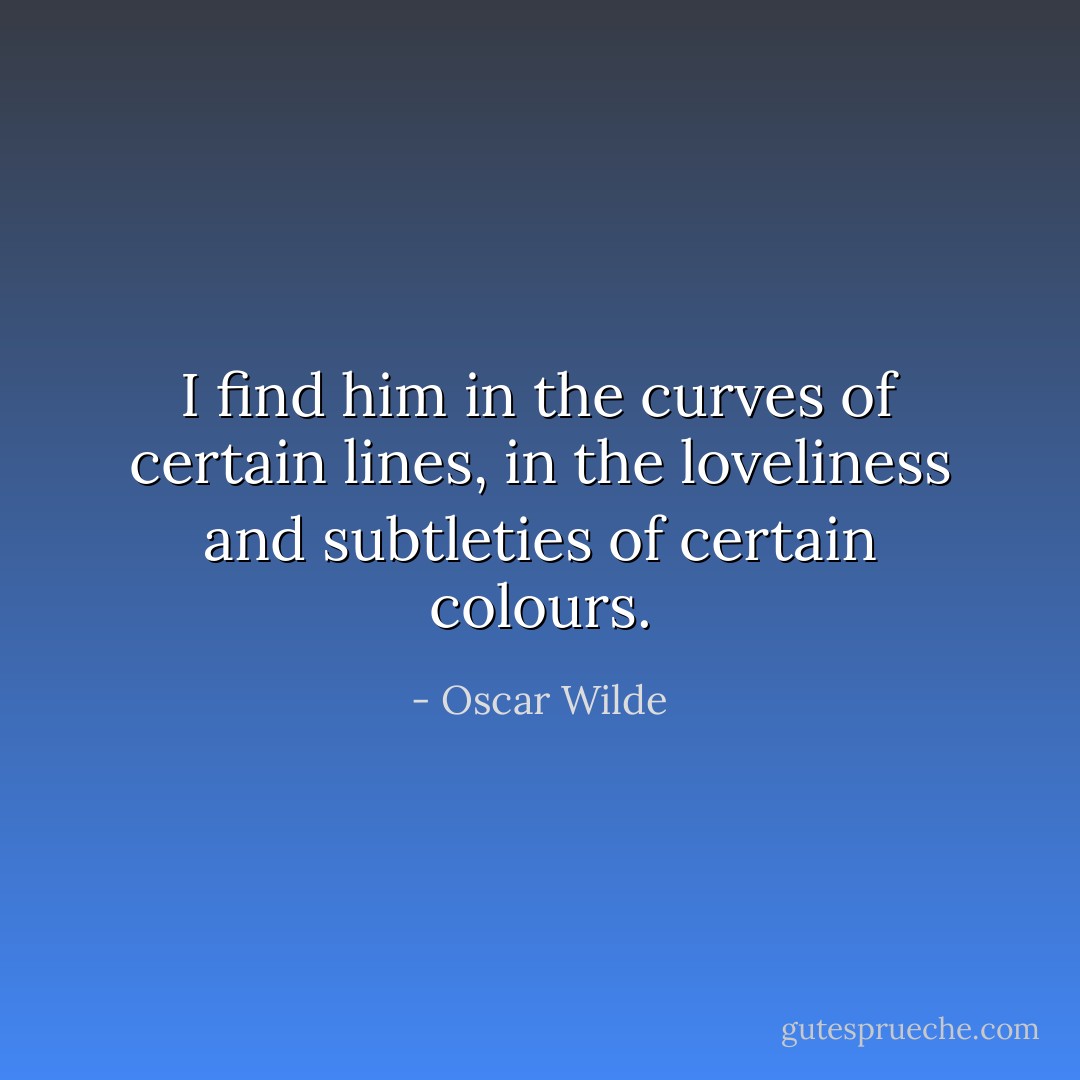 I find him in the curves of certain lines, in the loveliness and subtleties of certain colours. - Oscar Wilde