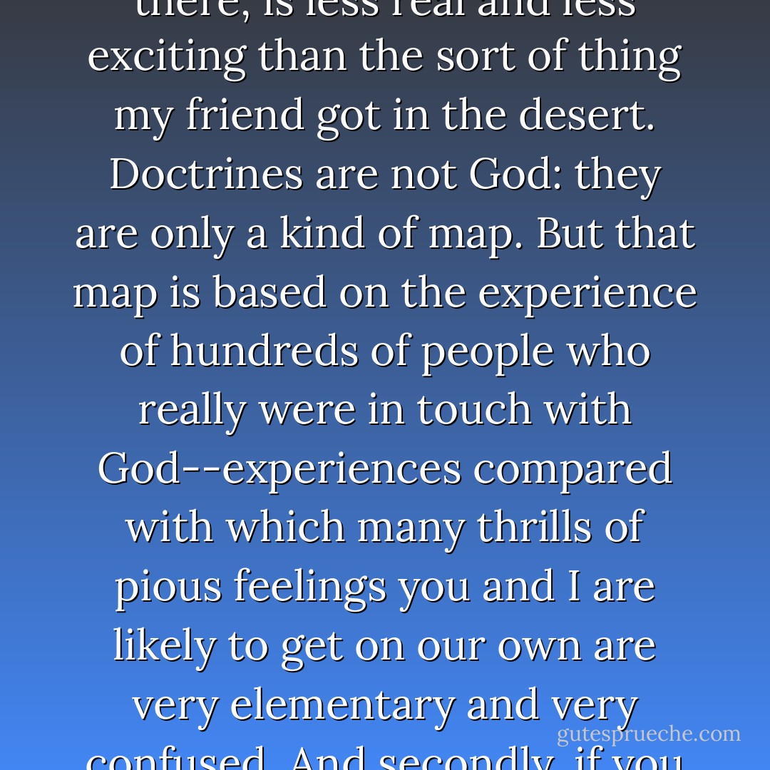 Theology is like a map. Merely learning and thinking about the Christian doctrines, if you stop there, is less real and less exciting than the sort of thing my friend got in the desert. Doctrines are not God: they are only a kind of map. But that map is based on the experience of hundreds of people who really were in touch with God--experiences compared with which many thrills of pious feelings you and I are likely to get on our own are very elementary and very confused. And secondly, if you want to get any further you must use the map. - C.S. Lewis