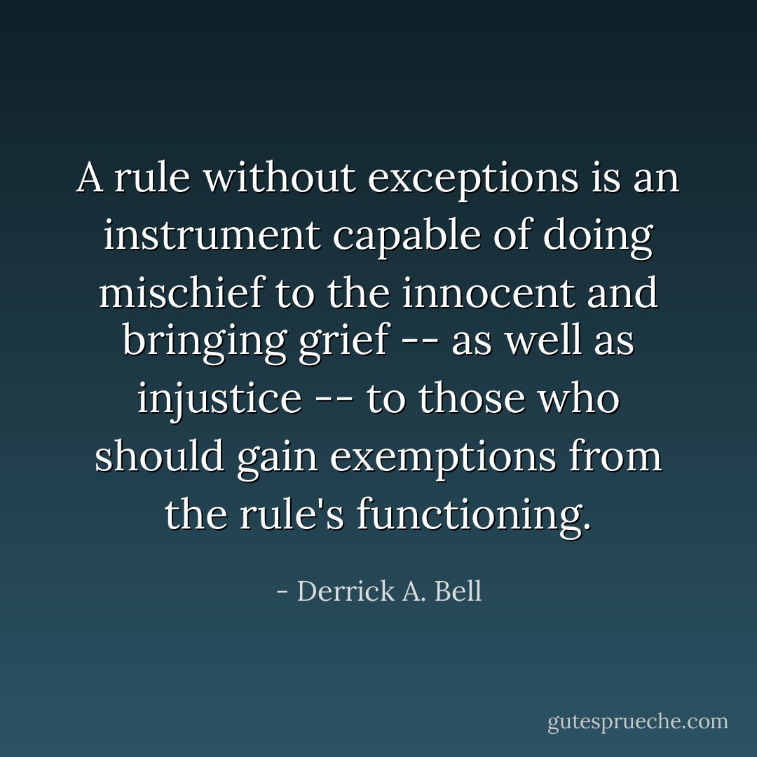 A rule without exceptions is an instrument capable of doing mischief to the innocent and bringing grief -- as well as injustice -- to those who should gain exemptions from the rule's functioning. - Derrick A. Bell