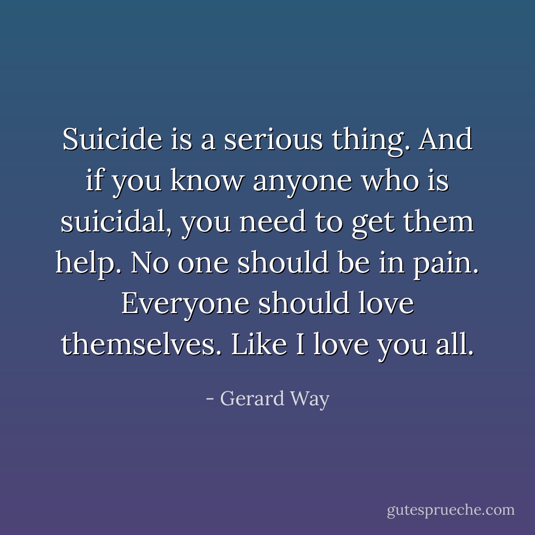 Suicide is a serious thing. And if you know anyone who is suicidal, you need to get them help. No one should be in pain. Everyone should love themselves. Like I love you all. - Gerard Way