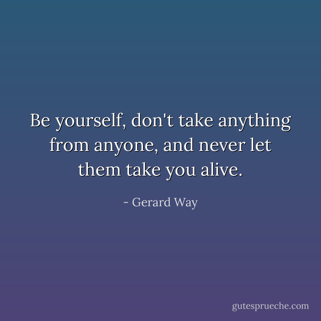 Be yourself, don't take anything from anyone, and never let them take you alive. - Gerard Way