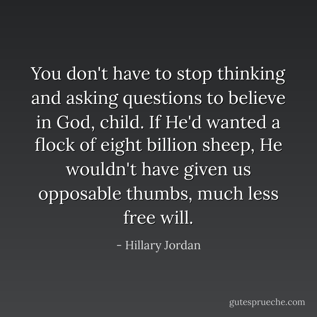 You don't have to stop thinking and asking questions to believe in God, child. If He'd wanted a flock of eight billion sheep, He wouldn't have given us opposable thumbs, much less free will. - Hillary Jordan