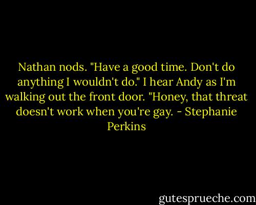Nathan nods. "Have a good time. Don't do anything I wouldn't do." I hear Andy as I'm walking out the front door. "Honey, that threat doesn't work when you're gay. - Stephanie Perkins