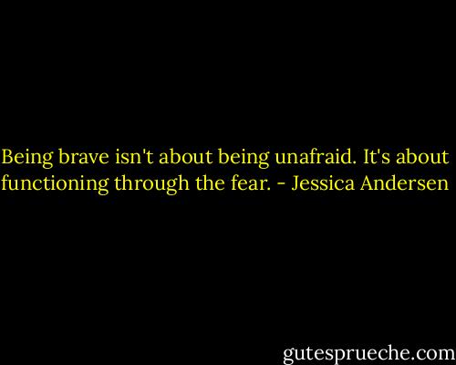 Being brave isn't about being unafraid. It's about functioning through the fear. - Jessica Andersen