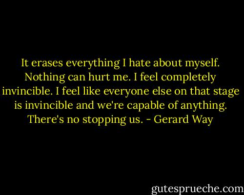 It erases everything I hate about myself. Nothing can hurt me. I feel completely invincible. I feel like everyone else on that stage is invincible and we're capable of anything. There's no stopping us. - Gerard Way