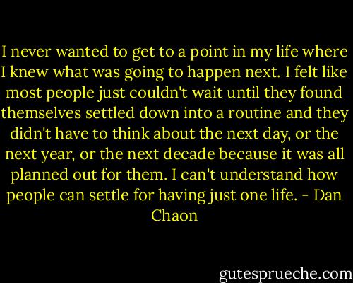 I never wanted to get to a point in my life where I knew what was going to happen next. I felt like most people just couldn't wait until they found themselves settled down into a routine and they didn't have to think about the next day, or the next year, or the next decade because it was all planned out for them. I can't understand how people can settle for having just one life. - Dan Chaon