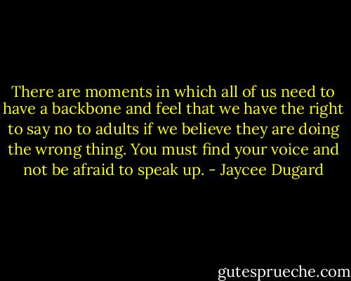 There are moments in which all of us need to have a backbone and feel that we have the right to say no to adults if we believe they are doing the wrong thing. You must find your voice and not be afraid to speak up. - Jaycee Dugard