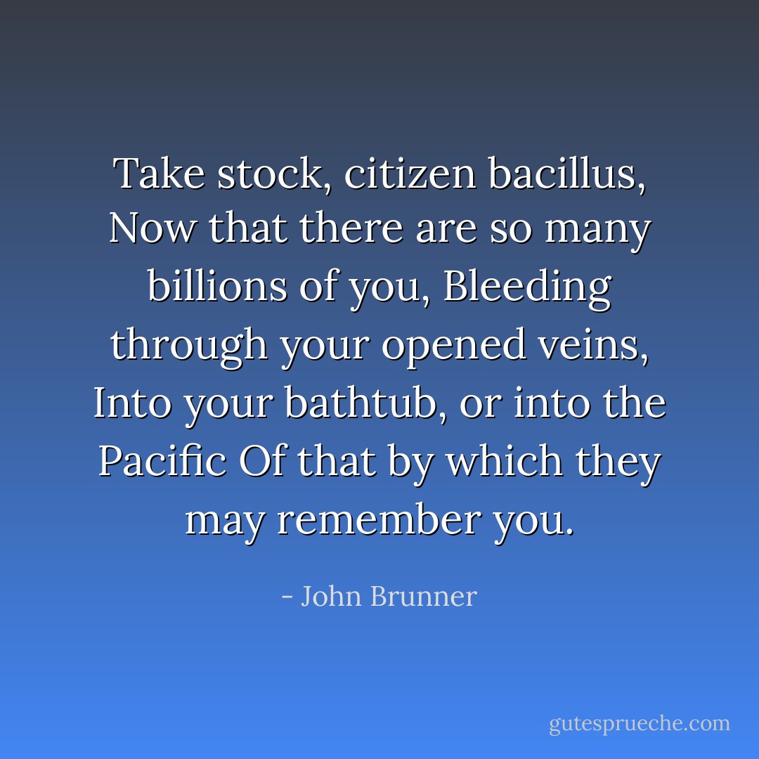 Take stock, citizen bacillus,<br />Now that there are so many billions of you,<br />Bleeding through your opened veins,<br />Into your bathtub, or into the Pacific<br />Of that by which they may remember you. - John Brunner