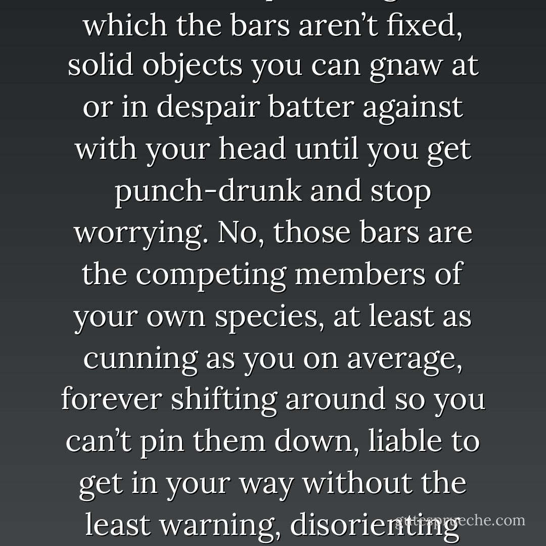 True, you’re not a slave. You’re worse off than that by a long, long way. You’re a predatory beast shut up in a cage of which the bars aren’t fixed, solid objects you can gnaw at or in despair batter against with your head until you get punch-drunk and stop worrying. No, those bars are the competing members of your own species, at least as cunning as you on average, forever shifting around so you can’t pin them down, liable to get in your way without the least warning, disorienting your personal environment until you want to grab a gun or an axe and turn mucker. - John Brunner