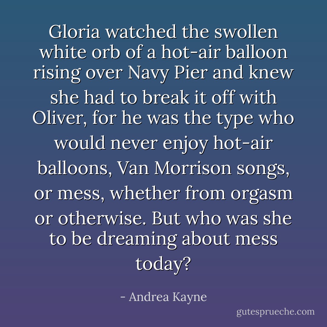 Gloria watched the swollen white orb of a hot-air balloon rising over Navy Pier and knew she had to break it off with Oliver, for he was the type who would never enjoy hot-air balloons, Van Morrison songs, or mess, whether from orgasm or otherwise. But who was she to be dreaming about mess today? - Andrea Kayne
