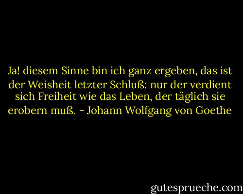 Ja! diesem Sinne bin ich ganz ergeben, das ist der Weisheit letzter Schluß: nur der verdient sich Freiheit wie das Leben, der täglich sie erobern muß. - Johann Wolfgang von Goethe