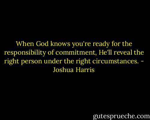 When God knows you're ready for the responsibility of commitment, He'll reveal the right person under the right circumstances. - Joshua Harris