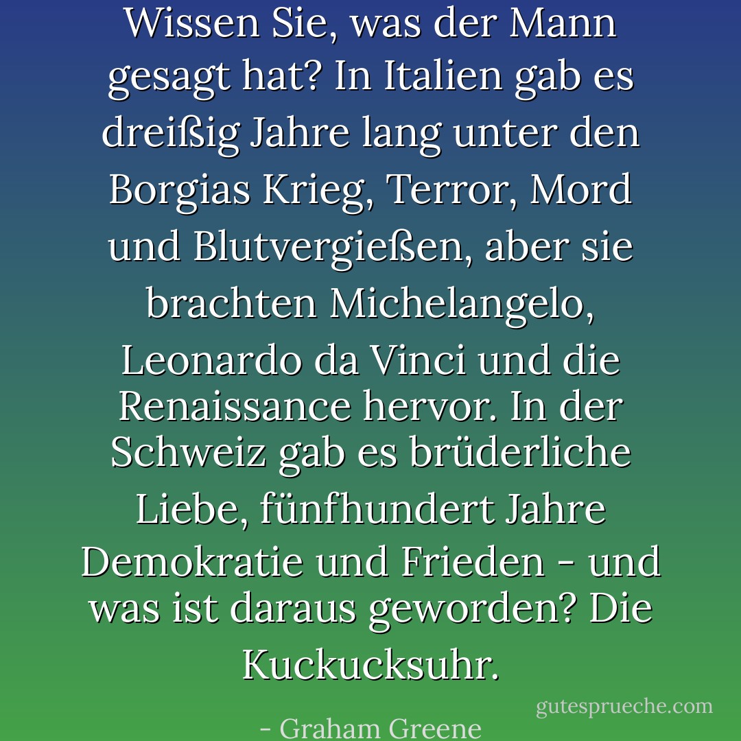 Wissen Sie, was der Mann gesagt hat? In Italien gab es dreißig Jahre lang unter den Borgias Krieg, Terror, Mord und Blutvergießen, aber sie brachten Michelangelo, Leonardo da Vinci und die Renaissance hervor. In der Schweiz gab es brüderliche Liebe, fünfhundert Jahre Demokratie und Frieden - und was ist daraus geworden? Die Kuckucksuhr. - Graham Greene<