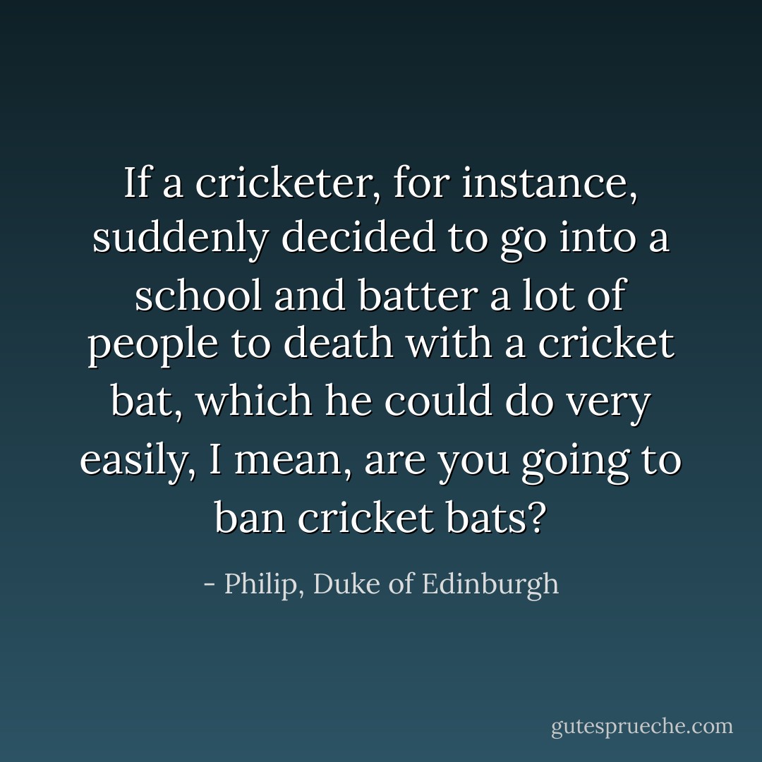 If a cricketer, for instance, suddenly decided to go into a school and batter a lot of people to death with a cricket bat, which he could do very easily, I mean, are you going to ban cricket bats? - Philip, Duke of Edinburgh
