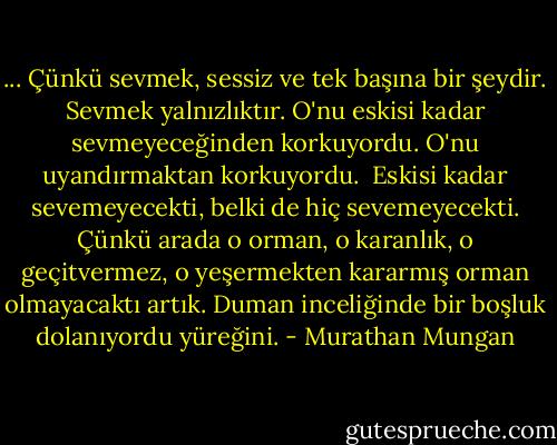 ... Çünkü sevmek, sessiz ve tek başına bir şeydir. Sevmek yalnızlıktır. O'nu eskisi kadar sevmeyeceğinden korkuyordu. O'nu uyandırmaktan korkuyordu. <br />Eskisi kadar sevemeyecekti, belki de hiç sevemeyecekti. Çünkü arada o orman, o karanlık, o geçitvermez, o yeşermekten kararmış orman olmayacaktı artık. Duman inceliğinde bir boşluk dolanıyordu yüreğini. - Murathan Mungan