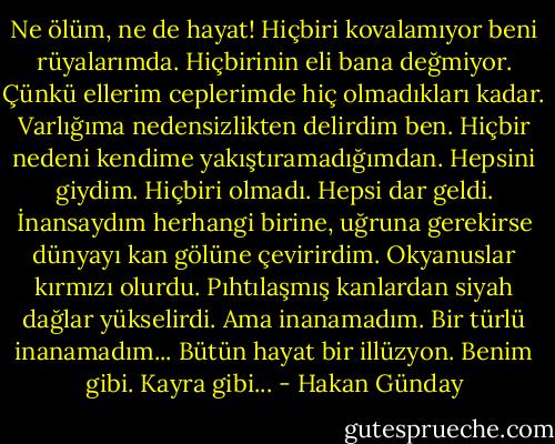 Ne ölüm, ne de hayat! Hiçbiri kovalamıyor beni rüyalarımda. Hiçbirinin eli bana değmiyor. Çünkü ellerim ceplerimde hiç olmadıkları kadar. Varlığıma nedensizlikten delirdim ben. Hiçbir nedeni kendime yakıştıramadığımdan. Hepsini giydim. Hiçbiri olmadı. Hepsi dar geldi. İnansaydım herhangi birine, uğruna gerekirse dünyayı kan gölüne çevirirdim. Okyanuslar kırmızı olurdu. Pıhtılaşmış kanlardan siyah dağlar yükselirdi. Ama inanamadım. Bir türlü inanamadım... Bütün hayat bir illüzyon. Benim gibi. Kayra gibi... - Hakan Günday