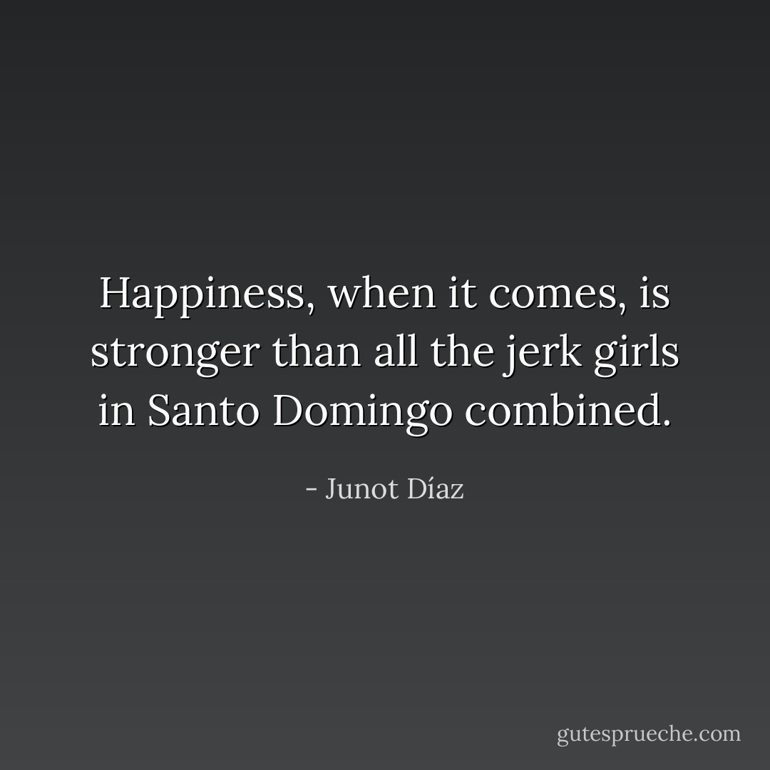 Happiness, when it comes, is stronger than all the jerk girls in Santo Domingo combined. - Junot Díaz