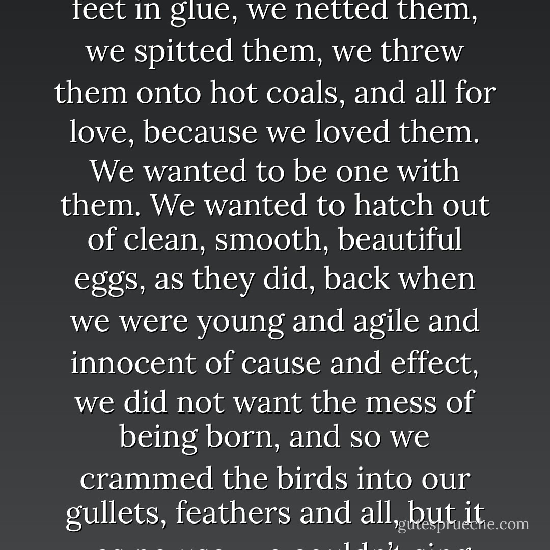 We ate the birds. We ate them. We wanted their songs to flow up through our throats and burst out of our mouths, and so we ate them. We wanted their feathers to bud from our flesh. We wanted their wings, we wanted to fly as they did, soar freely among the treetops and the clouds, and so we ate them. We speared them, we clubbed them, we tangled their feet in glue, we netted them, we spitted them, we threw them onto hot coals, and all for love, because we loved them. We wanted to be one with them. We wanted to hatch out of clean, smooth, beautiful eggs, as they did, back when we were young and agile and innocent of cause and effect, we did not want the mess of being born, and so we crammed the birds into our gullets, feathers and all, but it was no use, we couldn’t sing, not effortlessly as they do, we can’t fly, not without smoke and metal, and as for the eggs we don’t stand a chance. We’re mired in gravity, we’re earthbound. We’re ankle-deep in blood, and all because we ate the birds, we ate them a long time ago, when we still had the power to say no. - Margaret Atwood