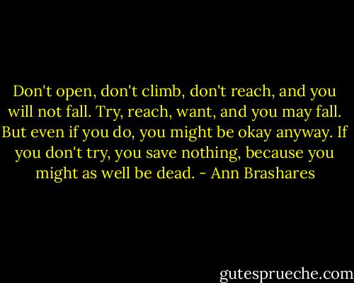 Don't open, don't climb, don't reach, and you will not fall. Try, reach, want, and you may fall. But even if you do, you might be okay anyway. If you don't try, you save nothing, because you might as well be dead. - Ann Brashares