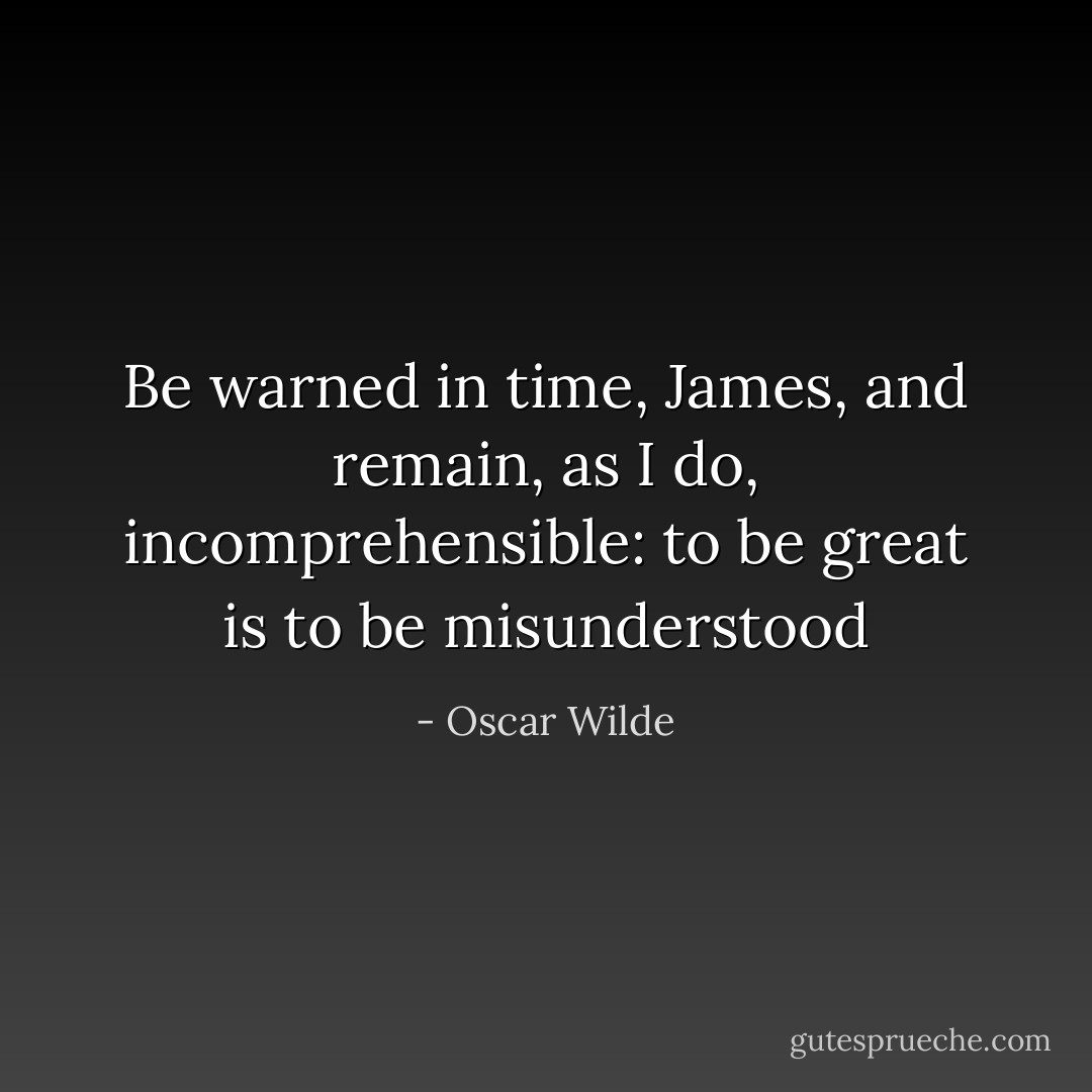 Be warned in time, James, and remain, as I do, incomprehensible: to be great is to be misunderstood - Oscar Wilde