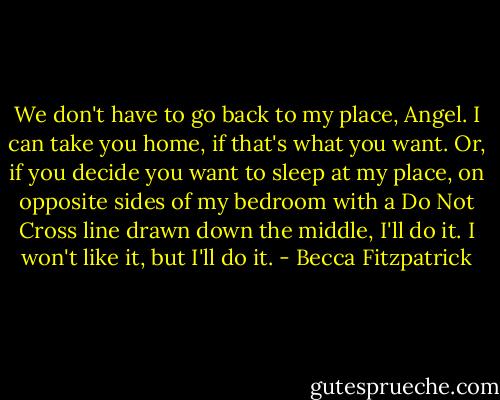 We don't have to go back to my place, Angel. I can take you home, if that's what you want. Or, if you decide you want to sleep at my place, on opposite sides of my bedroom with a Do Not Cross line drawn down the middle, I'll do it. I won't like it, but I'll do it. - Becca Fitzpatrick