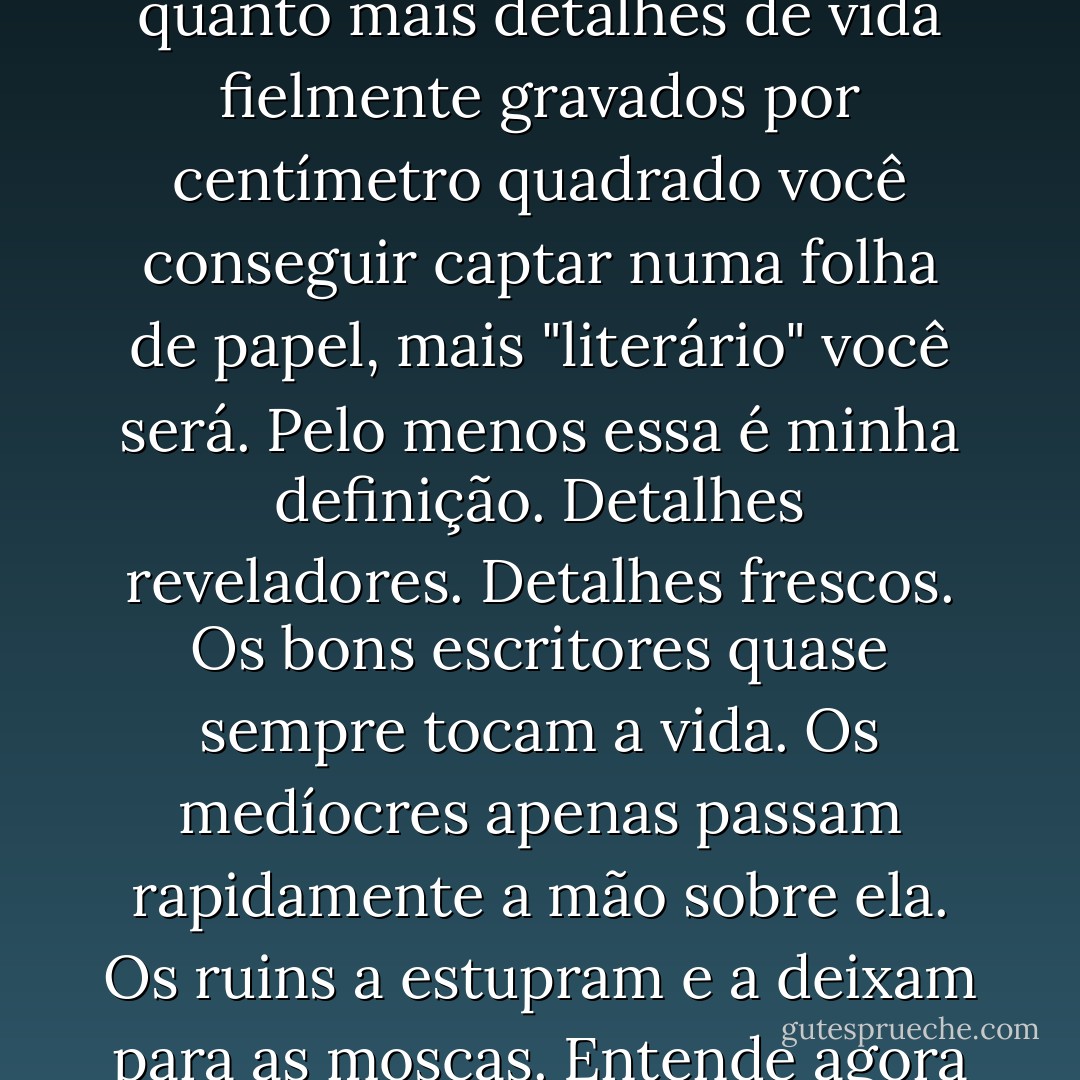 E o que significa a palavra qualidade? Para mim significa textura. Este livro tem poros. Tem feições. Este livro poderia passar pelo microscópio. Você encontraria vida sob a lâmina, emanando em profusão infinita. Quanto mais poros, quanto mais detalhes de vida fielmente gravados por centímetro quadrado você conseguir captar numa folha de papel, mais "literário" você será. Pelo menos essa é minha definição. Detalhes reveladores. Detalhes frescos. Os bons escritores quase sempre tocam a vida. Os medíocres apenas passam rapidamente a mão sobre ela. Os ruins a estupram e a deixam para as moscas. Entende agora por que os livros são odiados e temidos? Eles mostram os poros no rosto da vida. Os que vivem no conforto querem apenas rostos com cara de lua de cera, sem poros nem pêlos, inexpressivos. - Ray Bradbury