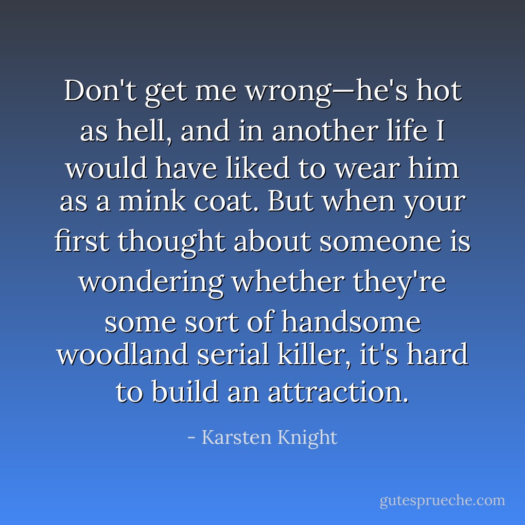 Don't get me wrong—he's hot as hell, and in another life I would have liked to wear him as a mink coat. But when your first thought about someone is wondering whether they're some sort of handsome woodland serial killer, it's hard to build an attraction. - Karsten Knight