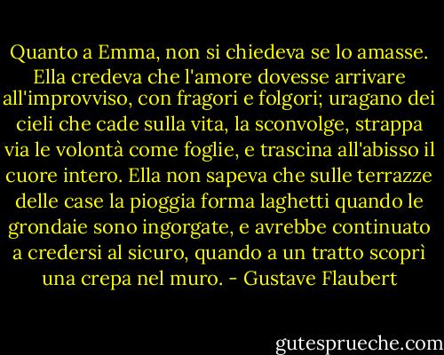 Quanto a Emma, non si chiedeva se lo amasse. Ella credeva che l'amore dovesse arrivare all'improvviso, con fragori e folgori; uragano dei cieli che cade sulla vita, la sconvolge, strappa via le volontà come foglie, e trascina all'abisso il cuore intero. Ella non sapeva che sulle terrazze delle case la pioggia forma laghetti quando le grondaie sono ingorgate, e avrebbe continuato a credersi al sicuro, quando a un tratto scoprì una crepa nel muro. - Gustave Flaubert