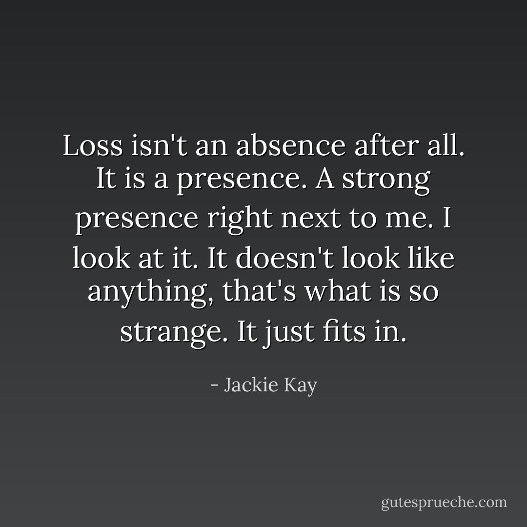 Loss isn't an absence after all. It is a presence. A strong presence right next to me. I look at it. It doesn't look like anything, that's what is so strange. It just fits in. - Jackie Kay