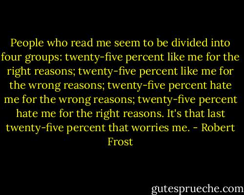People who read me seem to be divided into four groups: twenty-five percent like me for the right reasons; twenty-five percent like me for the wrong reasons; twenty-five percent hate me for the wrong reasons; twenty-five percent hate me for the right reasons. It's that last twenty-five percent that worries me. - Robert Frost