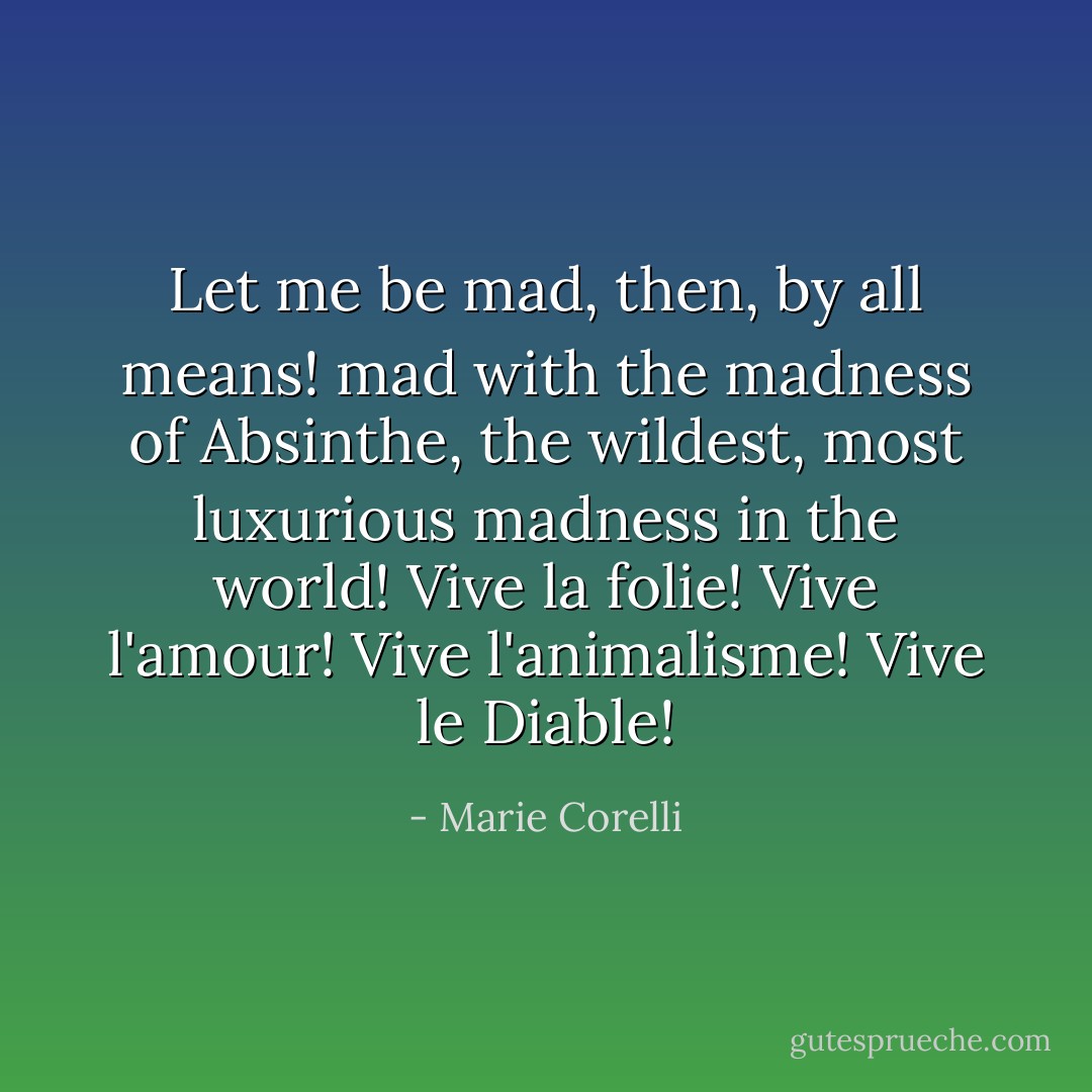 Let me be mad, then, by all means! mad with the madness of Absinthe, the wildest, most luxurious madness in the world! Vive la folie! Vive l'amour! Vive l'animalisme! Vive le Diable! - Marie Corelli