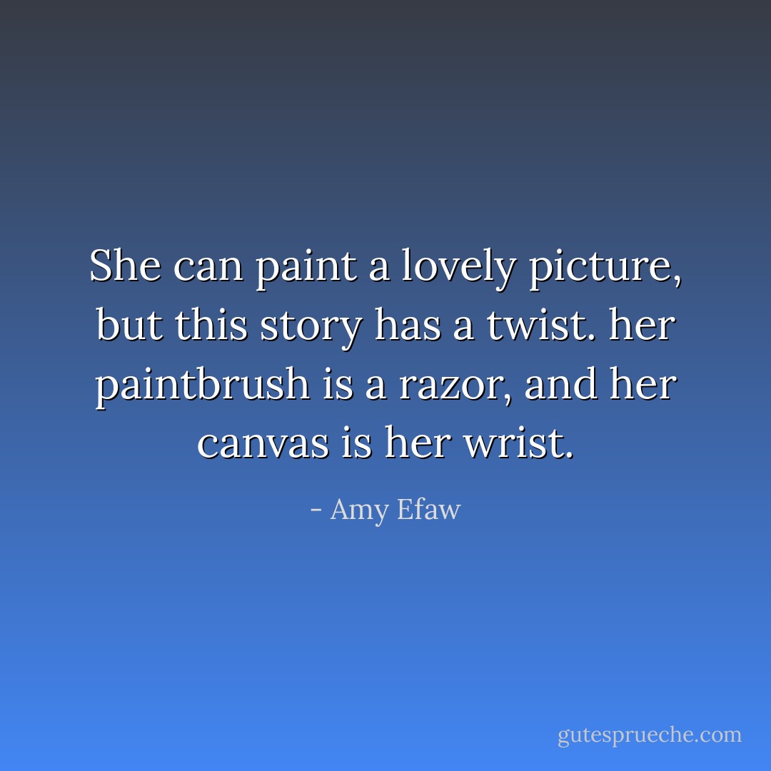 She can paint a lovely picture, but this story has a twist. her paintbrush is a razor, and her canvas is her wrist. - Amy Efaw
