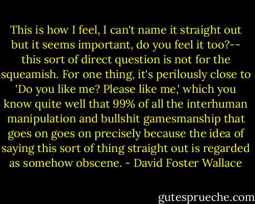 This is how I feel, I can't name it straight out but it seems important, do you feel it too?-- this sort of direct question is not for the squeamish. For one thing, it's perilously close to 'Do you like me? Please like me,' which you know quite well that 99% of all the interhuman manipulation and bullshit gamesmanship that goes on goes on precisely because the idea of saying this sort of thing straight out is regarded as somehow obscene. - David Foster Wallace